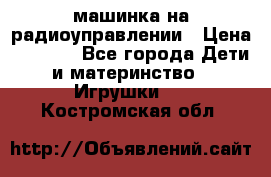 машинка на радиоуправлении › Цена ­ 1 000 - Все города Дети и материнство » Игрушки   . Костромская обл.